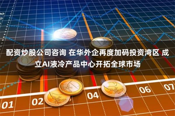 配资炒股公司咨询 在华外企再度加码投资湾区 成立AI液冷产品中心开拓全球市场