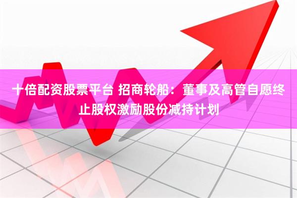 十倍配资股票平台 招商轮船：董事及高管自愿终止股权激励股份减持计划
