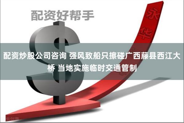 配资炒股公司咨询 强风致船只擦碰广西藤县西江大桥 当地实施临时交通管制