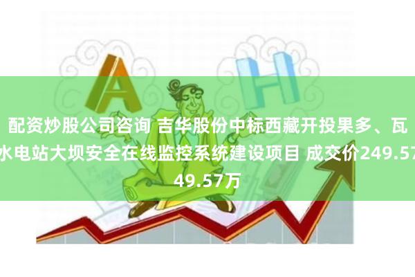 配资炒股公司咨询 吉华股份中标西藏开投果多、瓦托水电站大坝安全在线监控系统建设项目 成交价249.57万