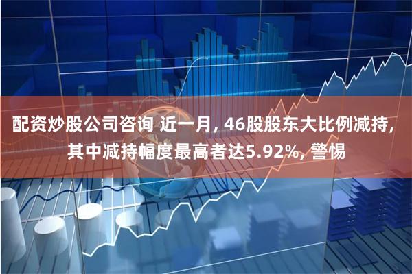 配资炒股公司咨询 近一月, 46股股东大比例减持, 其中减持幅度最高者达5.92%, 警惕