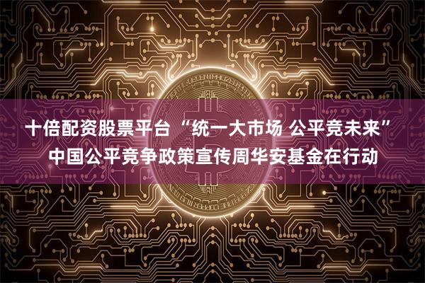十倍配资股票平台 “统一大市场 公平竞未来” 中国公平竞争政策宣传周华安基金在行动