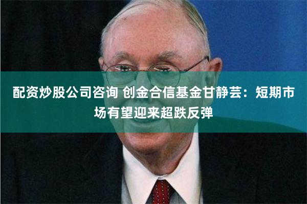 配资炒股公司咨询 创金合信基金甘静芸：短期市场有望迎来超跌反弹