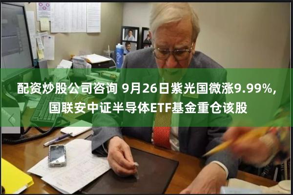 配资炒股公司咨询 9月26日紫光国微涨9.99%, 国联安中证半导体ETF基金重仓该股