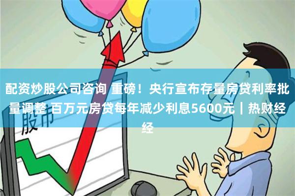 配资炒股公司咨询 重磅！央行宣布存量房贷利率批量调整 百万元房贷每年减少利息5600元｜热财经