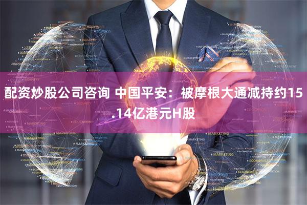 配资炒股公司咨询 中国平安：被摩根大通减持约15.14亿港元H股