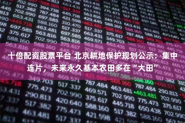 十倍配资股票平台 北京耕地保护规划公示：集中连片，未来永久基本农田多在“大田”