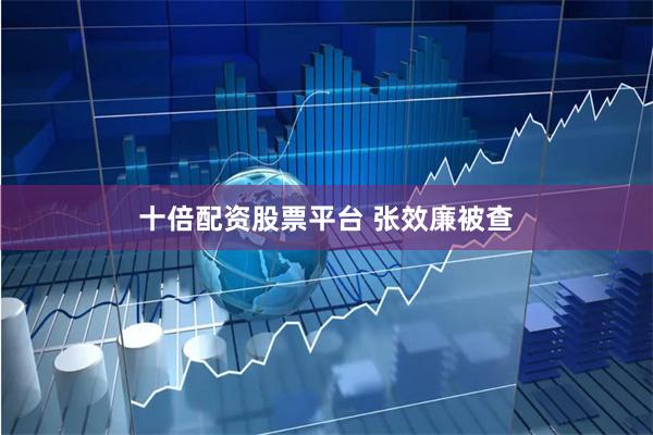 十倍配资股票平台 张效廉被查