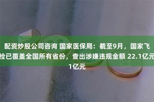 配资炒股公司咨询 国家医保局：截至9月，国家飞检已覆盖全国所有省份，查出涉嫌违规金额 22.1亿元