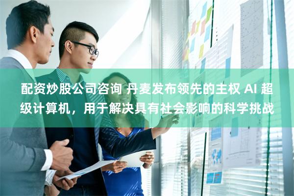 配资炒股公司咨询 丹麦发布领先的主权 AI 超级计算机，用于解决具有社会影响的科学挑战