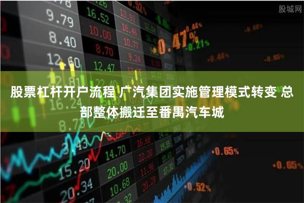股票杠杆开户流程 广汽集团实施管理模式转变 总部整体搬迁至番禺汽车城