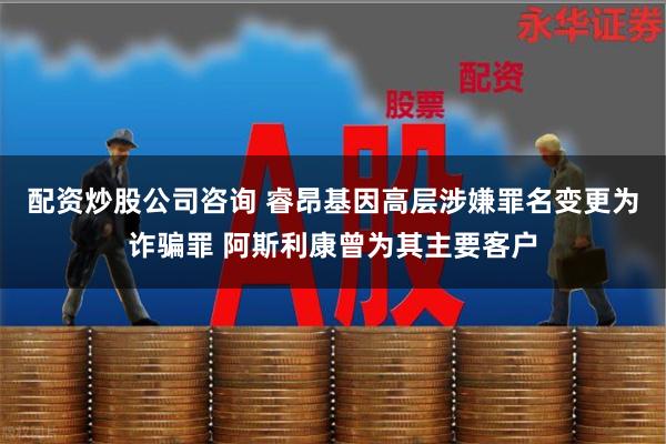 配资炒股公司咨询 睿昂基因高层涉嫌罪名变更为诈骗罪 阿斯利康曾为其主要客户