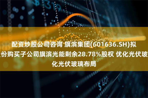 配资炒股公司咨询 旗滨集团(601636.SH)拟发行股份购买子公司旗滨光能剩余28.78%股权 优化光伏玻璃布局