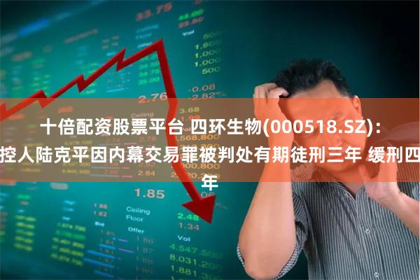 十倍配资股票平台 四环生物(000518.SZ)：实控人陆克平因内幕交易罪被判处有期徒刑三年 缓刑四年