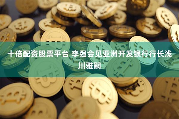十倍配资股票平台 李强会见亚洲开发银行行长浅川雅嗣