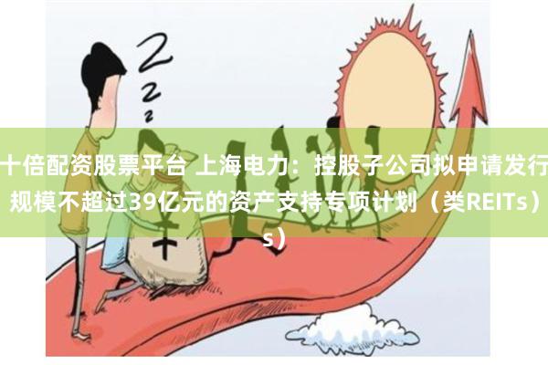 十倍配资股票平台 上海电力：控股子公司拟申请发行规模不超过39亿元的资产支持专项计划（类REITs）
