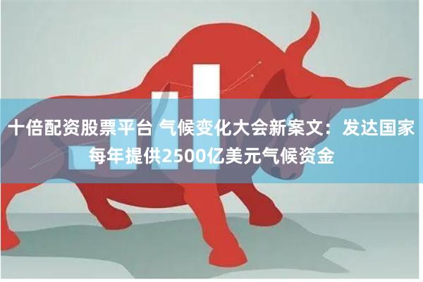 十倍配资股票平台 气候变化大会新案文：发达国家每年提供2500亿美元气候资金