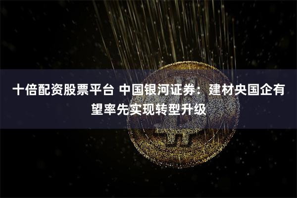 十倍配资股票平台 中国银河证券：建材央国企有望率先实现转型升级