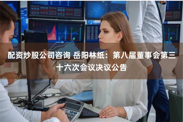 配资炒股公司咨询 岳阳林纸：第八届董事会第三十六次会议决议公告
