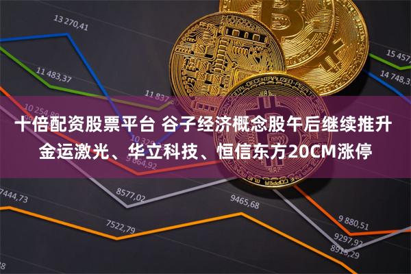 十倍配资股票平台 谷子经济概念股午后继续推升 金运激光、华立科技、恒信东方20CM涨停