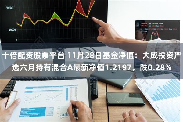 十倍配资股票平台 11月28日基金净值：大成投资严选六月持有混合A最新净值1.2197，跌0.28%