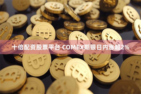 十倍配资股票平台 COMEX期银日内涨超2%