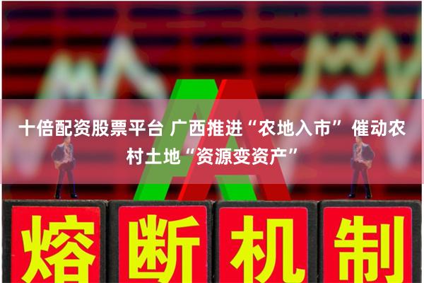 十倍配资股票平台 广西推进“农地入市” 催动农村土地“资源变资产”