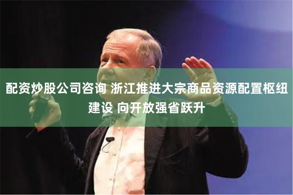 配资炒股公司咨询 浙江推进大宗商品资源配置枢纽建设 向开放强省跃升