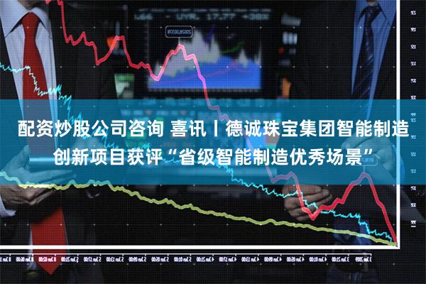 配资炒股公司咨询 喜讯丨德诚珠宝集团智能制造创新项目获评“省级智能制造优秀场景”