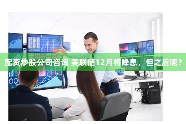 配资炒股公司咨询 美联储12月将降息，但之后呢？