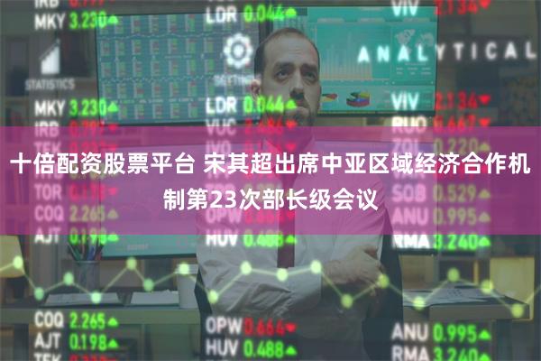 十倍配资股票平台 宋其超出席中亚区域经济合作机制第23次部长