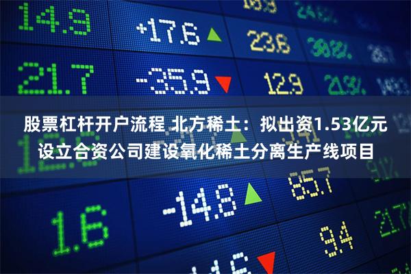 股票杠杆开户流程 北方稀土:拟出资1.53亿元设立合资公司建设氧化稀土分离生产线项目