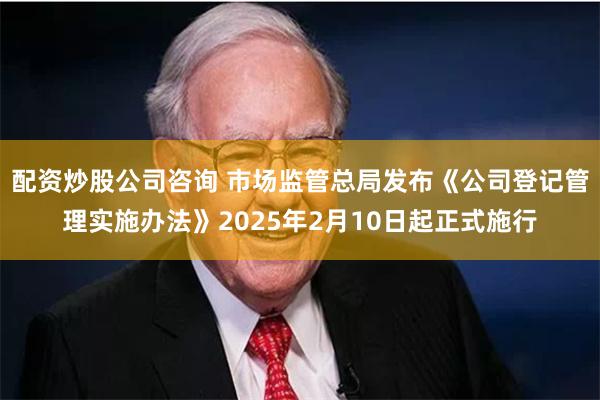 配资炒股公司咨询 市场监管总局发布《公司登记管理实施办法》2025年2月10日起正式施行