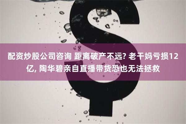 配资炒股公司咨询 距离破产不远? 老干妈亏损12亿, 陶华碧亲自直播带货恐也无法拯救