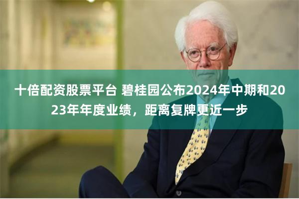 十倍配资股票平台 碧桂园公布2024年中期和2023年年度业绩，距离复牌更近一步