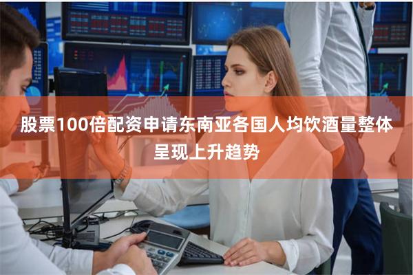 股票100倍配资申请东南亚各国人均饮酒量整体呈现上升趋势