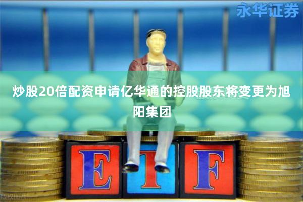 炒股20倍配资申请亿华通的控股股东将变更为旭阳集团