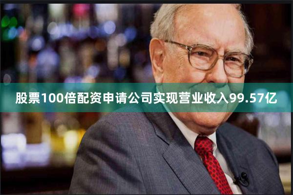 股票100倍配资申请公司实现营业收入99.57亿