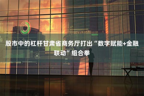 股市中的杠杆甘肃省商务厅打出“数字赋能+金融联动”组合拳